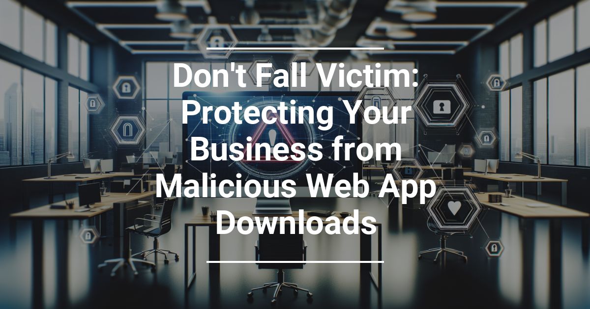 Don’t Fall Victim: Protecting Your Business from Malicious Web App Downloads