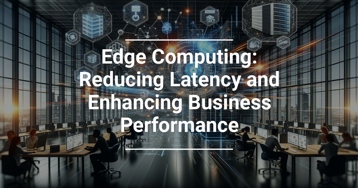 Edge Computing: Reducing Latency and Enhancing Business Performance